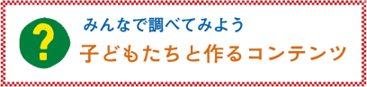 みんなで調べてみよう「子どもたちと作るコンテンツ」